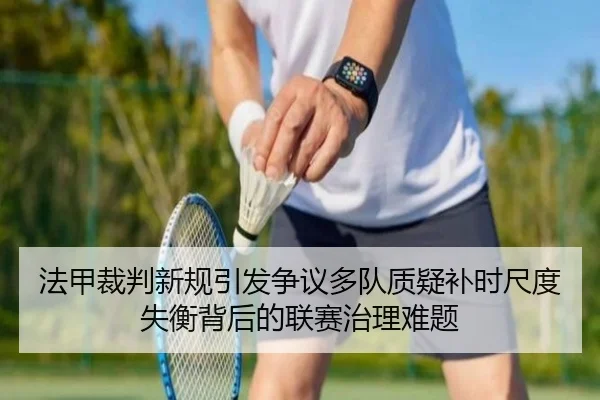 法甲裁判新规引发争议多队质疑补时尺度失衡背后的联赛治理难题