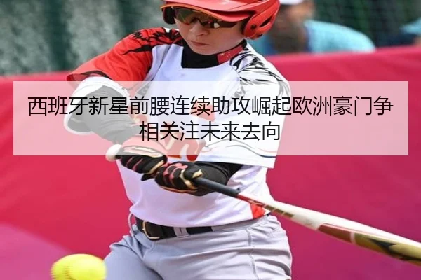 西班牙新星前腰连续助攻崛起欧洲豪门争相关注未来去向